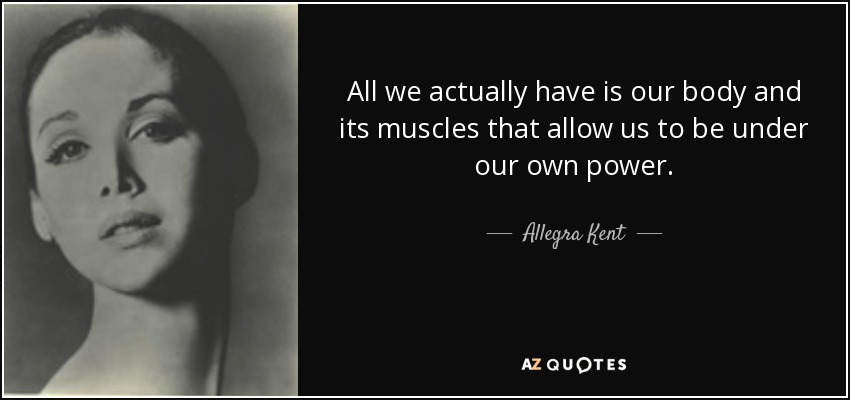 All we actually have is our body and its muscles that allow us to be under our own power. - Allegra Kent