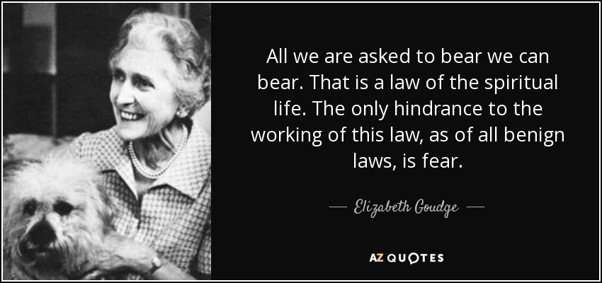 All we are asked to bear we can bear. That is a law of the spiritual life. The only hindrance to the working of this law, as of all benign laws, is fear. - Elizabeth Goudge