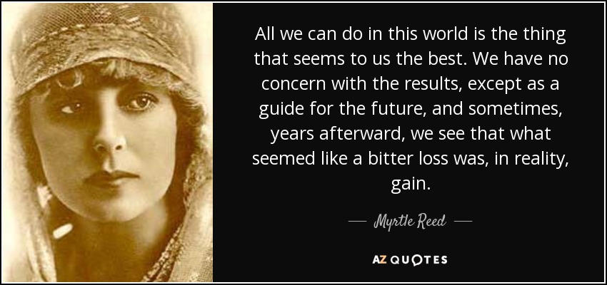 All we can do in this world is the thing that seems to us the best. We have no concern with the results, except as a guide for the future, and sometimes, years afterward, we see that what seemed like a bitter loss was, in reality, gain. - Myrtle Reed