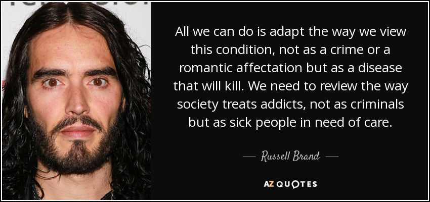 All we can do is adapt the way we view this condition, not as a crime or a romantic affectation but as a disease that will kill. We need to review the way society treats addicts, not as criminals but as sick people in need of care. - Russell Brand
