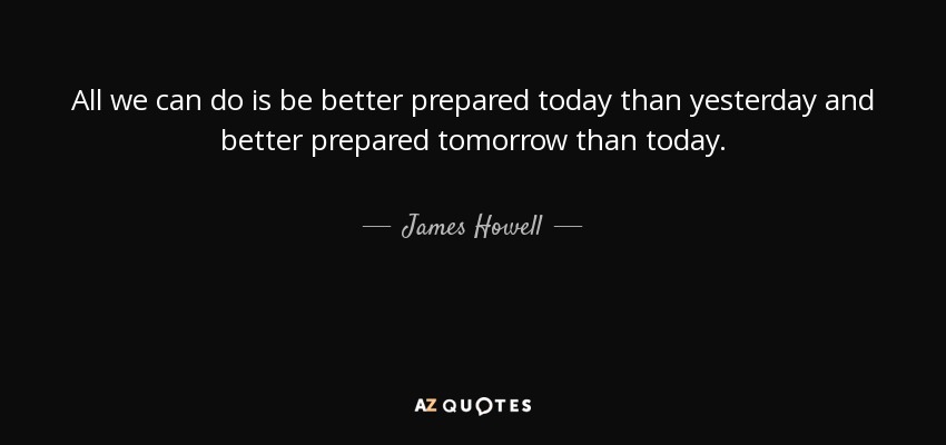 All we can do is be better prepared today than yesterday and better prepared tomorrow than today. - James Howell