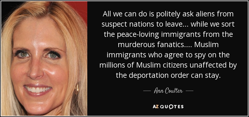 All we can do is politely ask aliens from suspect nations to leave ... while we sort the peace-loving immigrants from the murderous fanatics.... Muslim immigrants who agree to spy on the millions of Muslim citizens unaffected by the deportation order can stay. - Ann Coulter
