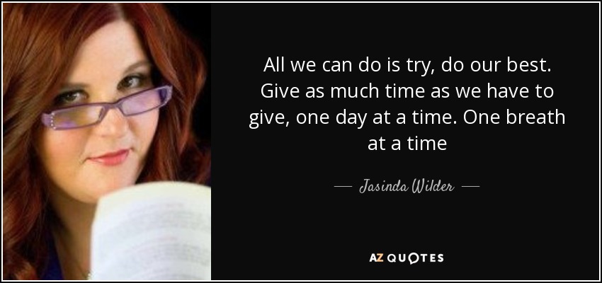 All we can do is try, do our best. Give as much time as we have to give, one day at a time. One breath at a time - Jasinda Wilder