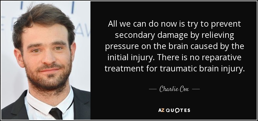 All we can do now is try to prevent secondary damage by relieving pressure on the brain caused by the initial injury. There is no reparative treatment for traumatic brain injury. - Charlie Cox