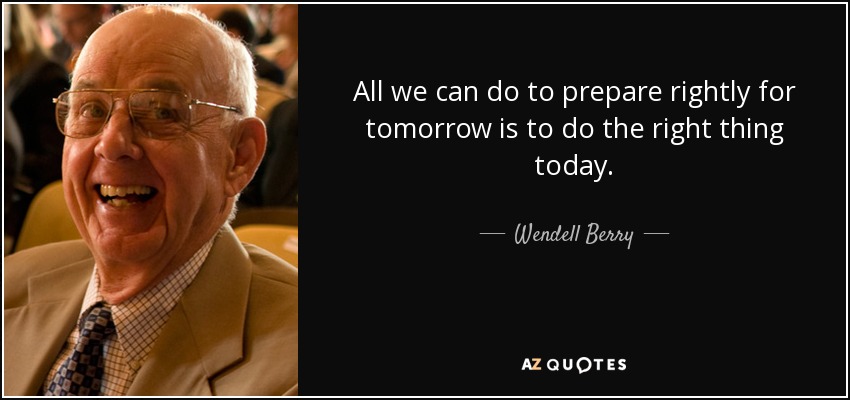 All we can do to prepare rightly for tomorrow is to do the right thing today. - Wendell Berry