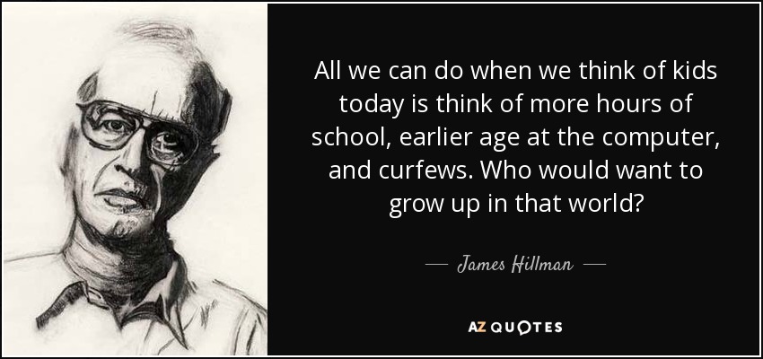 All we can do when we think of kids today is think of more hours of school, earlier age at the computer, and curfews. Who would want to grow up in that world? - James Hillman