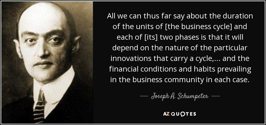 All we can thus far say about the duration of the units of [the business cycle] and each of [its] two phases is that it will depend on the nature of the particular innovations that carry a cycle,... and the financial conditions and habits prevailing in the business community in each case. - Joseph A. Schumpeter