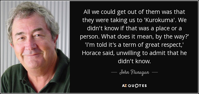 All we could get out of them was that they were taking us to 'Kurokuma'. We didn't know if that was a place or a person. What does it mean, by the way?' 'I'm told it's a term of great respect,' Horace said, unwilling to admit that he didn't know. - John Flanagan