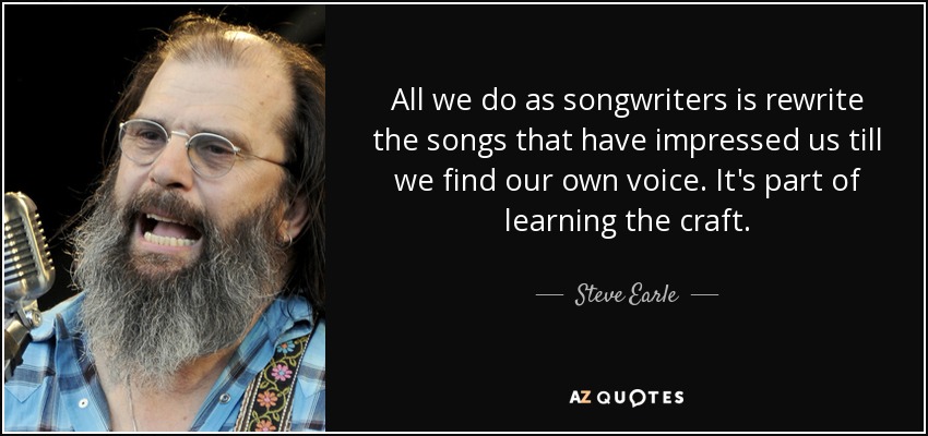 All we do as songwriters is rewrite the songs that have impressed us till we find our own voice. It's part of learning the craft. - Steve Earle