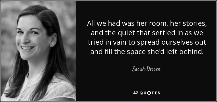 All we had was her room, her stories, and the quiet that settled in as we tried in vain to spread ourselves out and fill the space she'd left behind. - Sarah Dessen