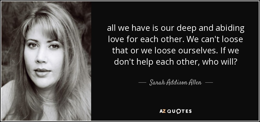 all we have is our deep and abiding love for each other. We can't loose that or we loose ourselves. If we don't help each other, who will? - Sarah Addison Allen