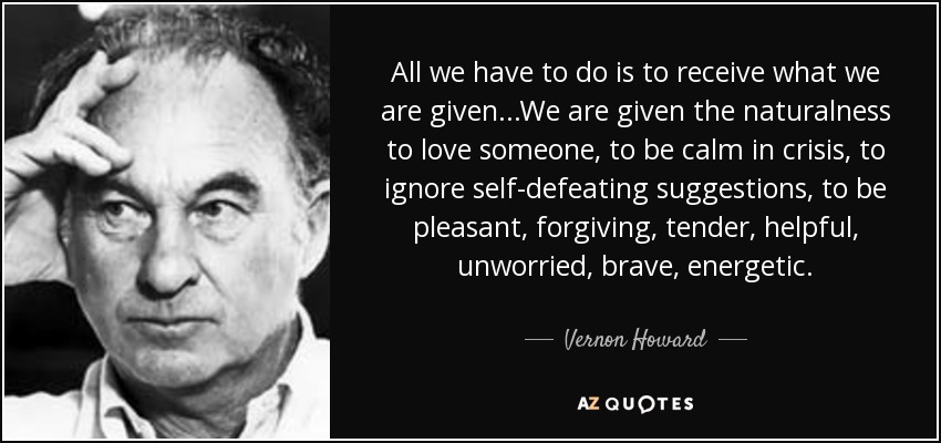 All we have to do is to receive what we are given...We are given the naturalness to love someone, to be calm in crisis, to ignore self-defeating suggestions, to be pleasant, forgiving, tender, helpful, unworried, brave, energetic. - Vernon Howard