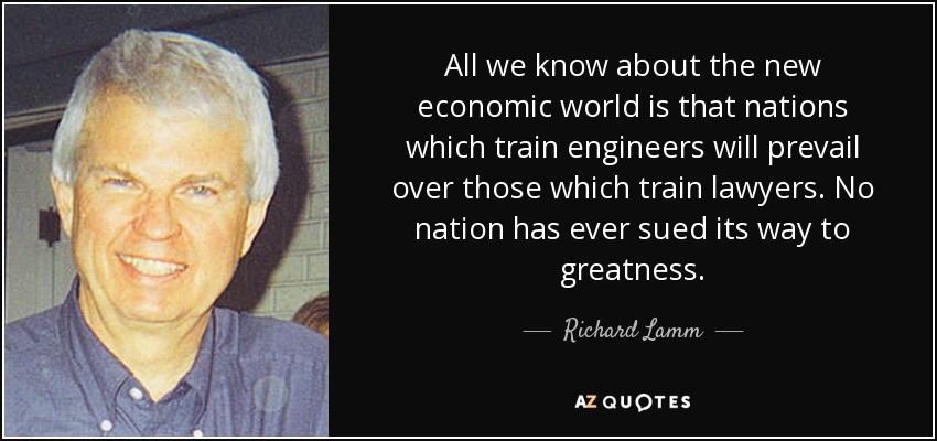 All we know about the new economic world is that nations which train engineers will prevail over those which train lawyers. No nation has ever sued its way to greatness. - Richard Lamm