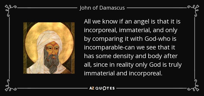 All we know if an angel is that it is incorporeal, immaterial, and only by comparing it with God-who is incomparable-can we see that it has some density and body after all, since in reality only God is truly immaterial and incorporeal. - John of Damascus