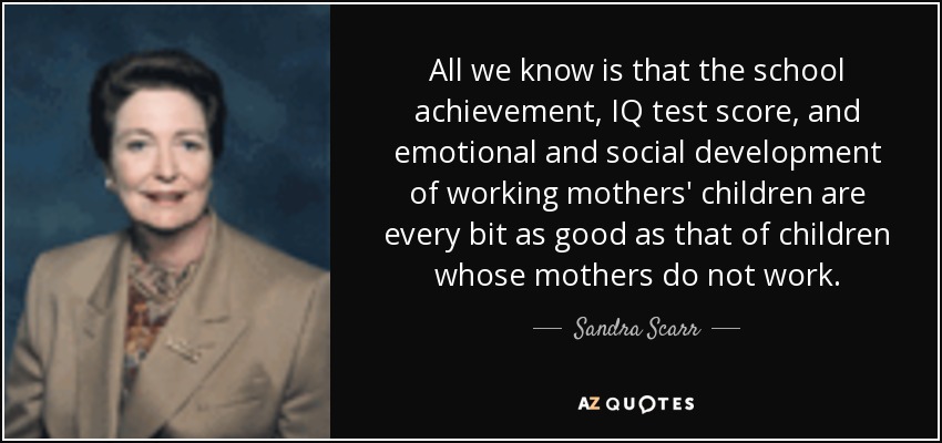 All we know is that the school achievement, IQ test score, and emotional and social development of working mothers' children are every bit as good as that of children whose mothers do not work. - Sandra Scarr