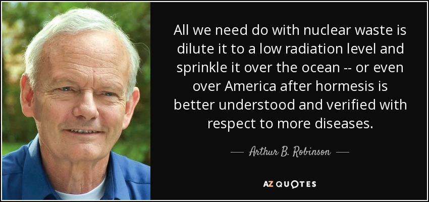 All we need do with nuclear waste is dilute it to a low radiation level and sprinkle it over the ocean -- or even over America after hormesis is better understood and verified with respect to more diseases. - Arthur B. Robinson