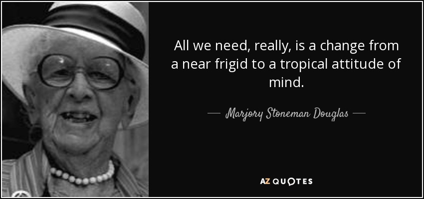 All we need, really, is a change from a near frigid to a tropical attitude of mind. - Marjory Stoneman Douglas