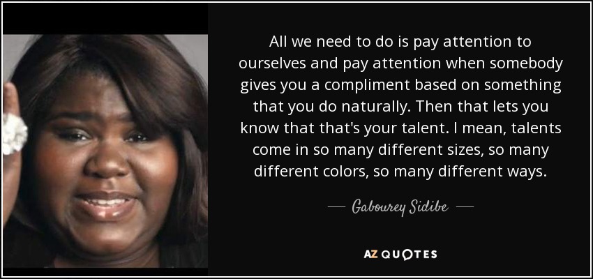 All we need to do is pay attention to ourselves and pay attention when somebody gives you a compliment based on something that you do naturally. Then that lets you know that that's your talent. I mean, talents come in so many different sizes, so many different colors, so many different ways. - Gabourey Sidibe