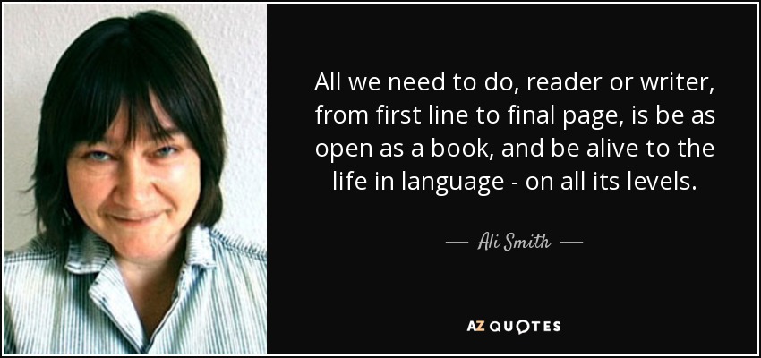 All we need to do, reader or writer, from first line to final page, is be as open as a book, and be alive to the life in language - on all its levels. - Ali Smith