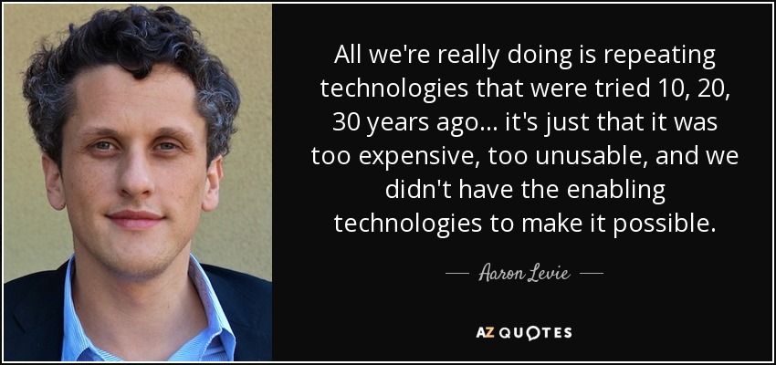 All we're really doing is repeating technologies that were tried 10, 20, 30 years ago... it's just that it was too expensive, too unusable, and we didn't have the enabling technologies to make it possible. - Aaron Levie