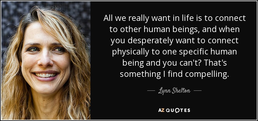 All we really want in life is to connect to other human beings, and when you desperately want to connect physically to one specific human being and you can't? That's something I find compelling. - Lynn Shelton