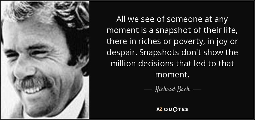 All we see of someone at any moment is a snapshot of their life, there in riches or poverty, in joy or despair. Snapshots don't show the million decisions that led to that moment. - Richard Bach