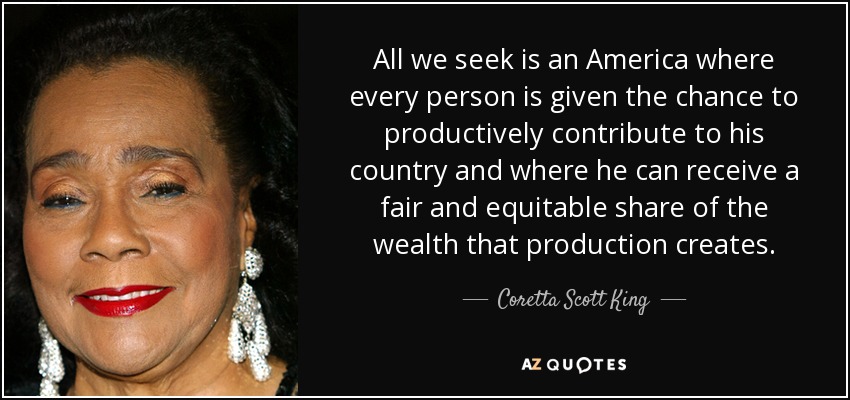 All we seek is an America where every person is given the chance to productively contribute to his country and where he can receive a fair and equitable share of the wealth that production creates. - Coretta Scott King