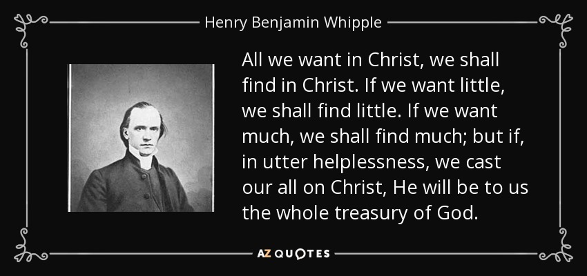 All we want in Christ, we shall find in Christ. If we want little, we shall find little. If we want much, we shall find much; but if, in utter helplessness, we cast our all on Christ, He will be to us the whole treasury of God. - Henry Benjamin Whipple