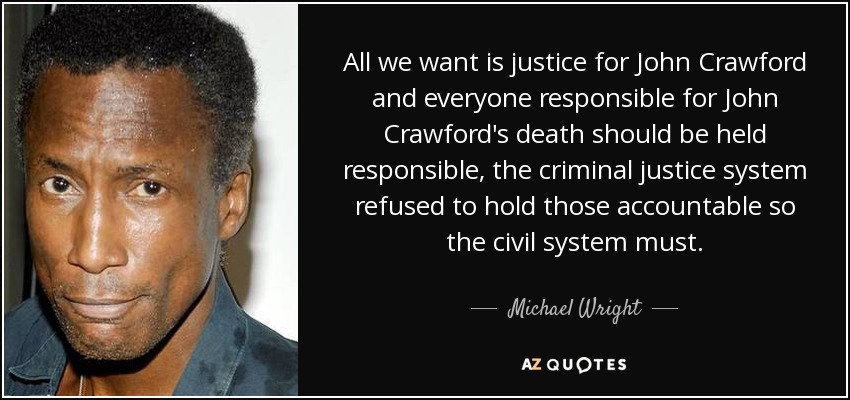 All we want is justice for John Crawford and everyone responsible for John Crawford's death should be held responsible, the criminal justice system refused to hold those accountable so the civil system must. - Michael Wright