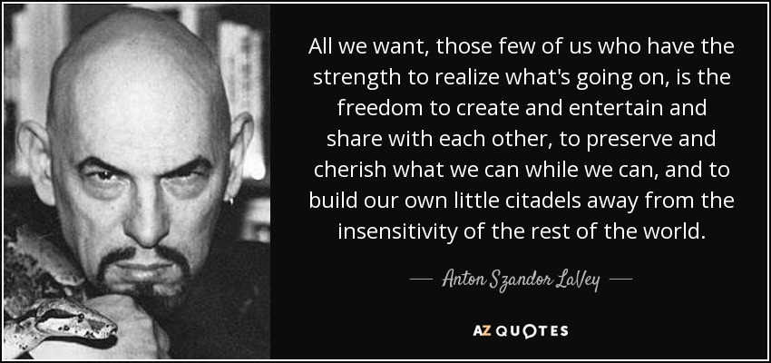 All we want, those few of us who have the strength to realize what's going on, is the freedom to create and entertain and share with each other, to preserve and cherish what we can while we can, and to build our own little citadels away from the insensitivity of the rest of the world. - Anton Szandor LaVey