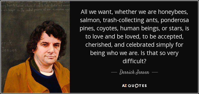 All we want, whether we are honeybees, salmon, trash-collecting ants, ponderosa pines, coyotes, human beings, or stars, is to love and be loved, to be accepted, cherished, and celebrated simply for being who we are. Is that so very difficult? - Derrick Jensen