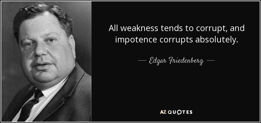 All weakness tends to corrupt, and impotence corrupts absolutely. - Edgar Friedenberg