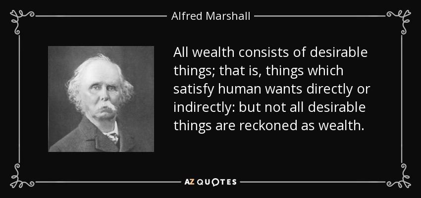 All wealth consists of desirable things; that is, things which satisfy human wants directly or indirectly: but not all desirable things are reckoned as wealth. - Alfred Marshall