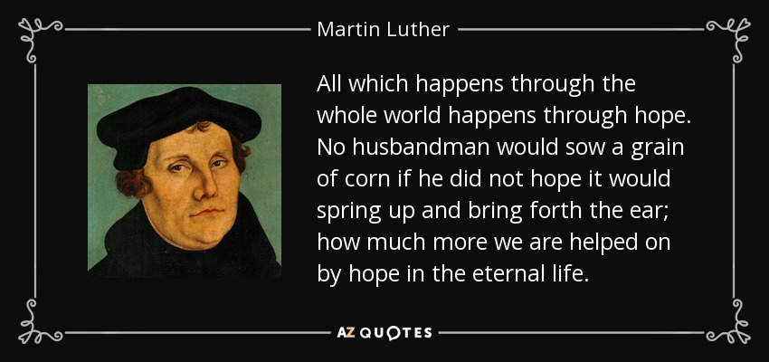 All which happens through the whole world happens through hope. No husbandman would sow a grain of corn if he did not hope it would spring up and bring forth the ear; how much more we are helped on by hope in the eternal life. - Martin Luther