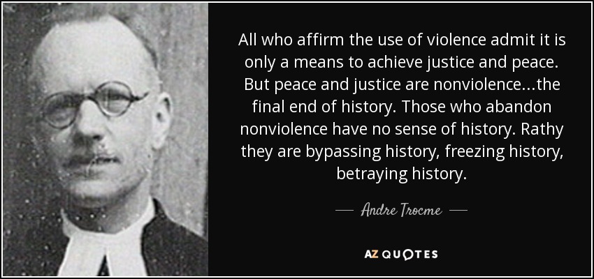 All who affirm the use of violence admit it is only a means to achieve justice and peace. But peace and justice are nonviolence...the final end of history. Those who abandon nonviolence have no sense of history. Rathy they are bypassing history, freezing history, betraying history. - Andre Trocme