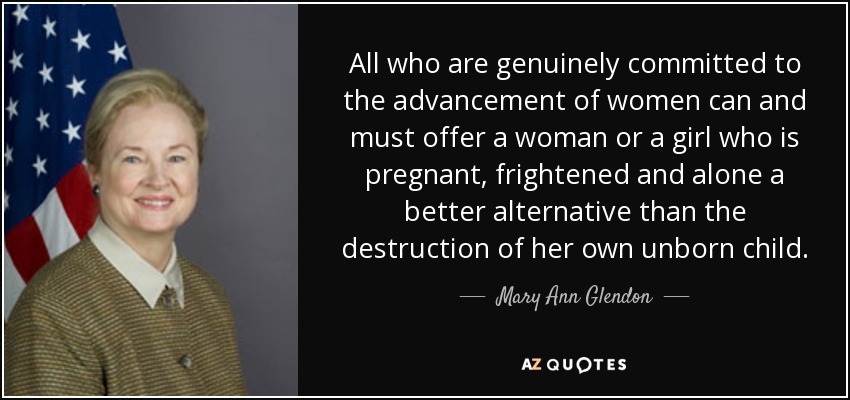 All who are genuinely committed to the advancement of women can and must offer a woman or a girl who is pregnant, frightened and alone a better alternative than the destruction of her own unborn child. - Mary Ann Glendon