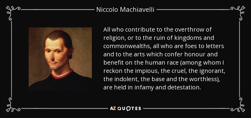 All who contribute to the overthrow of religion, or to the ruin of kingdoms and commonwealths, all who are foes to letters and to the arts which confer honour and benefit on the human race (among whom I reckon the impious, the cruel, the ignorant, the indolent, the base and the worthless), are held in infamy and detestation. - Niccolo Machiavelli