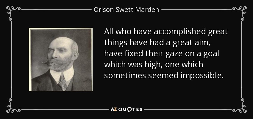 All who have accomplished great things have had a great aim, have fixed their gaze on a goal which was high, one which sometimes seemed impossible. - Orison Swett Marden