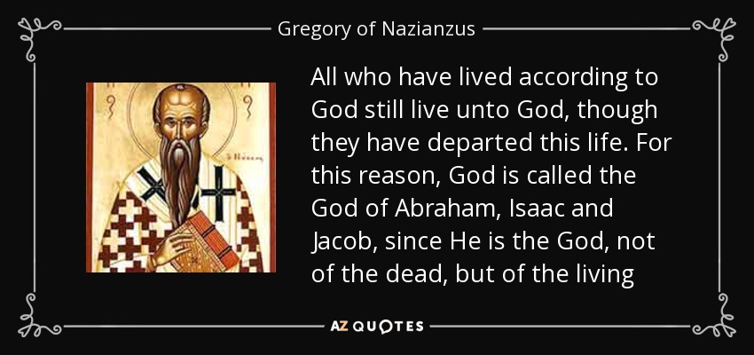 All who have lived according to God still live unto God, though they have departed this life. For this reason, God is called the God of Abraham, Isaac and Jacob, since He is the God, not of the dead, but of the living - Gregory of Nazianzus