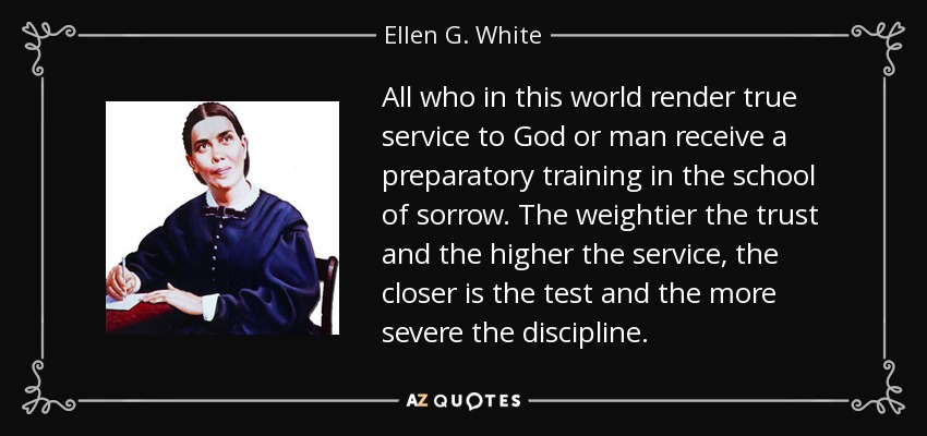 All who in this world render true service to God or man receive a preparatory training in the school of sorrow. The weightier the trust and the higher the service, the closer is the test and the more severe the discipline. - Ellen G. White