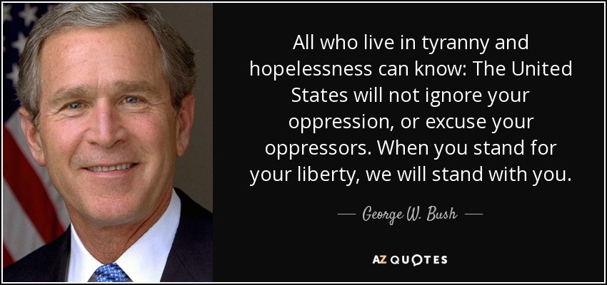 All who live in tyranny and hopelessness can know: The United States will not ignore your oppression, or excuse your oppressors. When you stand for your liberty, we will stand with you. - George W. Bush