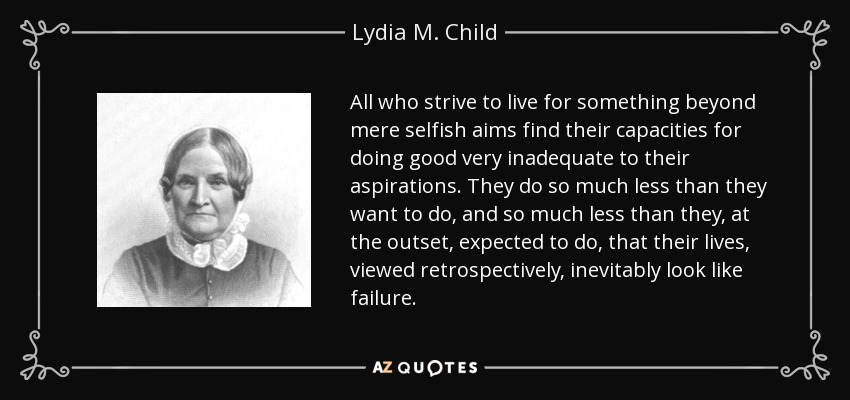 All who strive to live for something beyond mere selfish aims find their capacities for doing good very inadequate to their aspirations. They do so much less than they want to do, and so much less than they, at the outset, expected to do, that their lives, viewed retrospectively, inevitably look like failure. - Lydia M. Child