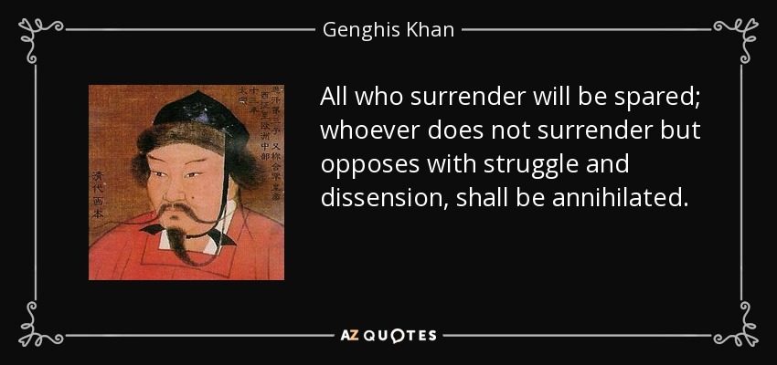 All who surrender will be spared; whoever does not surrender but opposes with struggle and dissension, shall be annihilated. - Genghis Khan