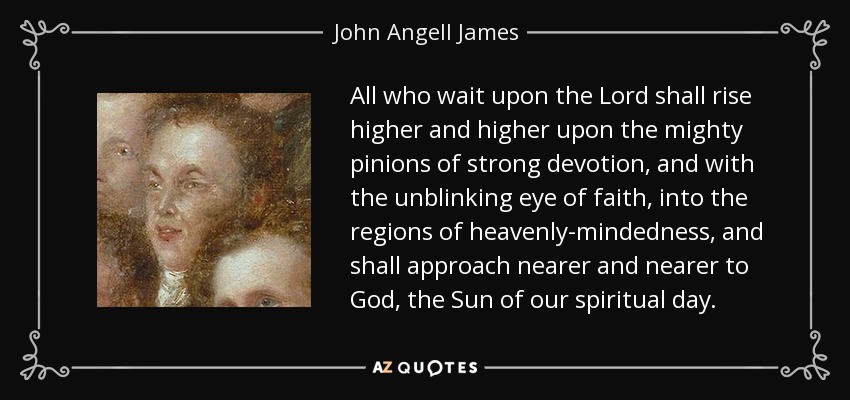 All who wait upon the Lord shall rise higher and higher upon the mighty pinions of strong devotion, and with the unblinking eye of faith, into the regions of heavenly-mindedness, and shall approach nearer and nearer to God, the Sun of our spiritual day. - John Angell James