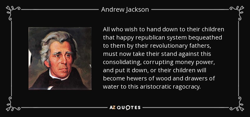 All who wish to hand down to their children that happy republican system bequeathed to them by their revolutionary fathers, must now take their stand against this consolidating, corrupting money power, and put it down, or their children will become hewers of wood and drawers of water to this aristocratic ragocracy. - Andrew Jackson