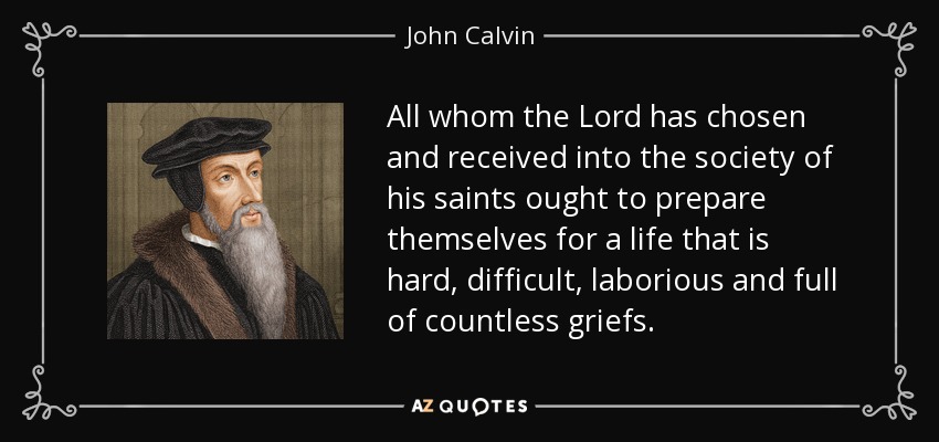 All whom the Lord has chosen and received into the society of his saints ought to prepare themselves for a life that is hard, difficult, laborious and full of countless griefs. - John Calvin