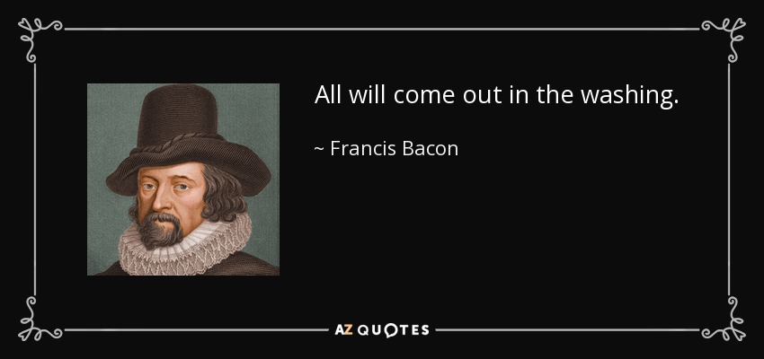 All will come out in the washing. - Francis Bacon