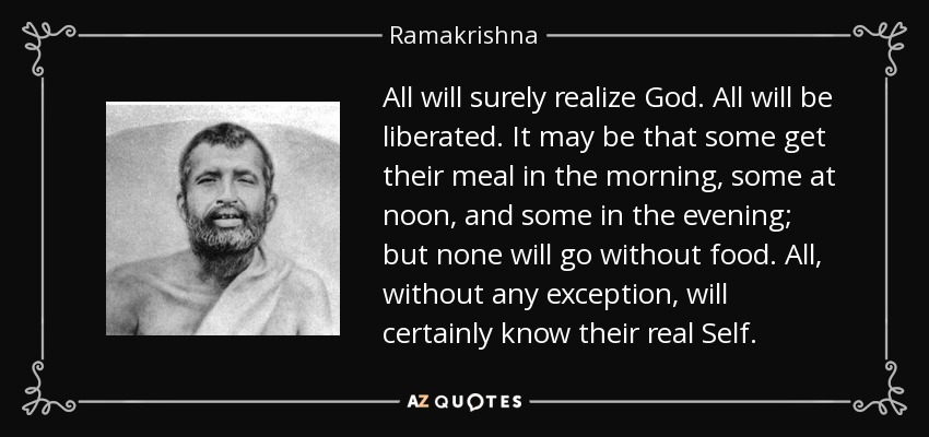 All will surely realize God. All will be liberated. It may be that some get their meal in the morning, some at noon, and some in the evening; but none will go without food. All, without any exception, will certainly know their real Self. - Ramakrishna