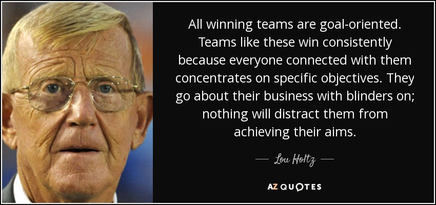 All winning teams are goal-oriented. Teams like these win consistently because everyone connected with them concentrates on specific objectives. They go about their business with blinders on; nothing will distract them from achieving their aims. - Lou Holtz