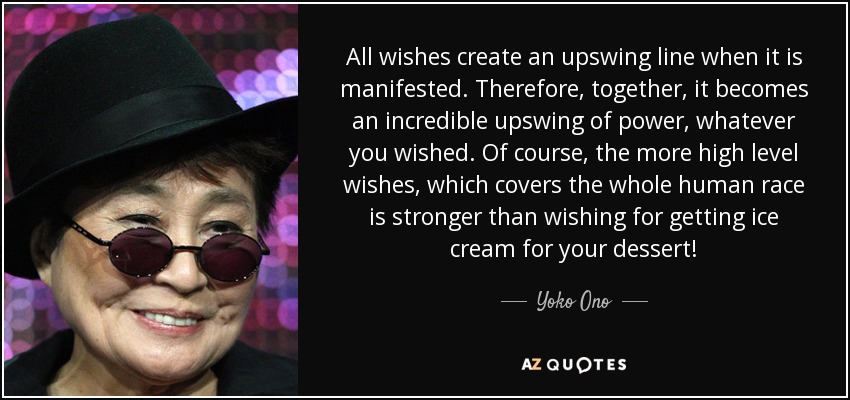 All wishes create an upswing line when it is manifested. Therefore, together, it becomes an incredible upswing of power, whatever you wished. Of course, the more high level wishes, which covers the whole human race is stronger than wishing for getting ice cream for your dessert! - Yoko Ono